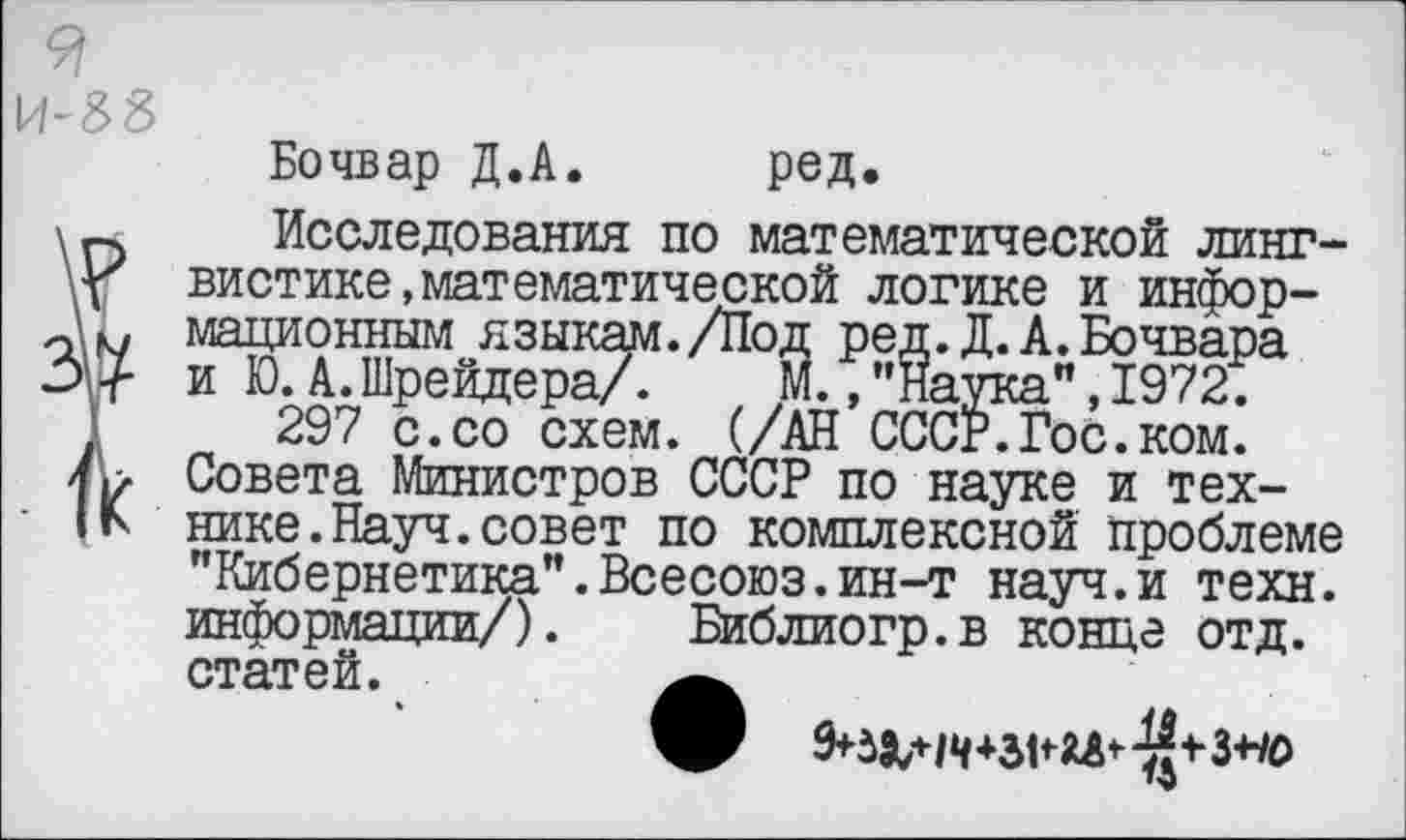 ﻿И-38
Бочвар Д.А. ред.
\п Исследования по математической линг-у вистике,математической логике и инфор-мационным языкам./Под ред.Д.А.Бочвара 37 и Ю. А. Шрейдера/.	М., "Наука”, 1972;
297 с.со схем. (/АН СССР.Гос.ком. Совета Министров СССР по науке и тех-нике.Науч.совет по комплексной проблеме "Кибернетика”.Всесоюз.ин-т науч.и техн, информации/). Библиогр.в конце отд. статей.